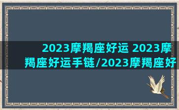 2023摩羯座好运 2023摩羯座好运手链/2023摩羯座好运 2023摩羯座好运手链-我的网站